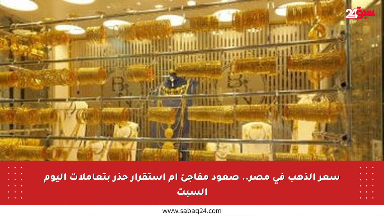 سعر الذهب في مصر.. صعود مفاجئ أم استقرار حذر بتعاملات اليوم السبت